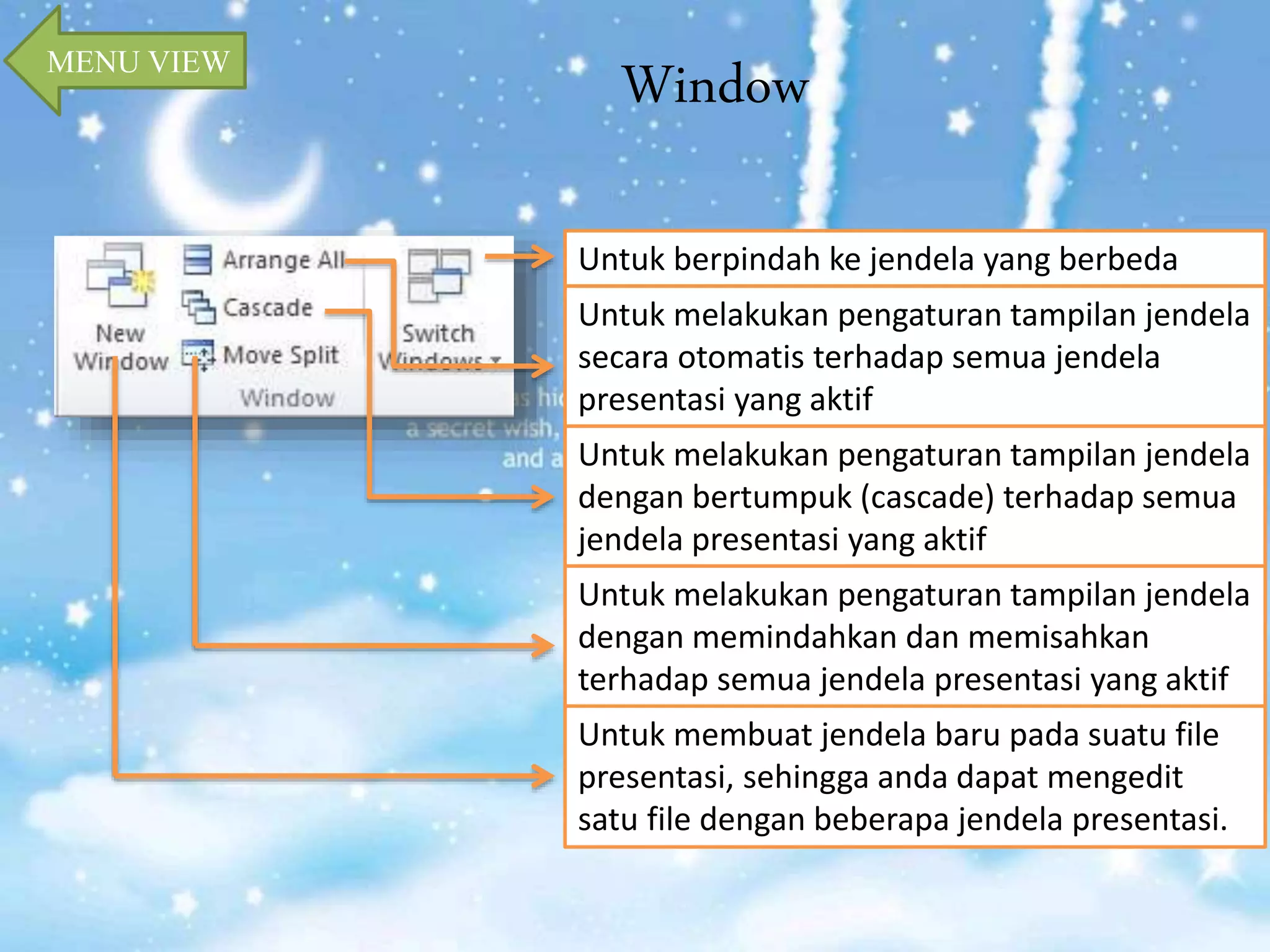 Window MENU VIEW 
Untuk berpindah ke jendela yang berbeda 
Untuk melakukan pengaturan tampilan jendela 
secara otomatis terhadap semua jendela 
presentasi yang aktif 
Untuk melakukan pengaturan tampilan jendela 
dengan bertumpuk (cascade) terhadap semua 
jendela presentasi yang aktif 
Untuk melakukan pengaturan tampilan jendela 
dengan memindahkan dan memisahkan 
terhadap semua jendela presentasi yang aktif 
Untuk membuat jendela baru pada suatu file 
presentasi, sehingga anda dapat mengedit 
satu file dengan beberapa jendela presentasi. 
 