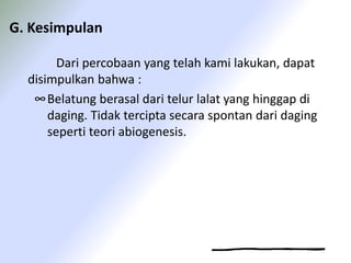 G. Kesimpulan
Dari percobaan yang telah kami lakukan, dapat
disimpulkan bahwa :
∞Belatung berasal dari telur lalat yang hinggap di
daging. Tidak tercipta secara spontan dari daging
seperti teori abiogenesis.
 