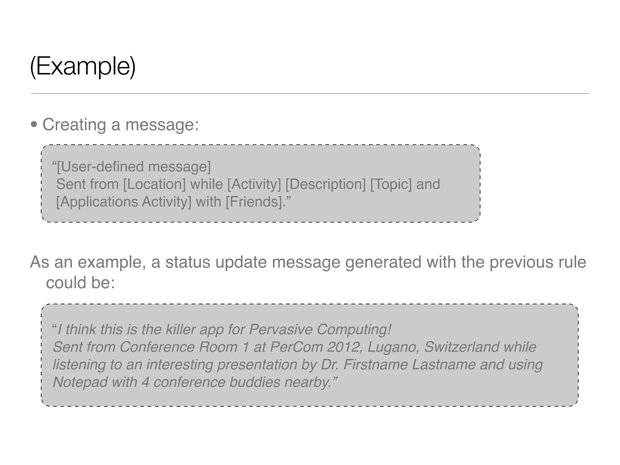 (Example)

• Creating a message:

  “[User-deﬁned message]
   Sent from [Location] while [Activity] [Description] [Topic] and
   [Applications Activity] with [Friends].”



As an example, a status update message generated with the previous rule
  could be:

  “I think this is the killer app for Pervasive Computing!
  Sent from Conference Room 1 at PerCom 2012, Lugano, Switzerland while
  listening to an interesting presentation by Dr. Firstname Lastname and using
  Notepad with 4 conference buddies nearby.”
 