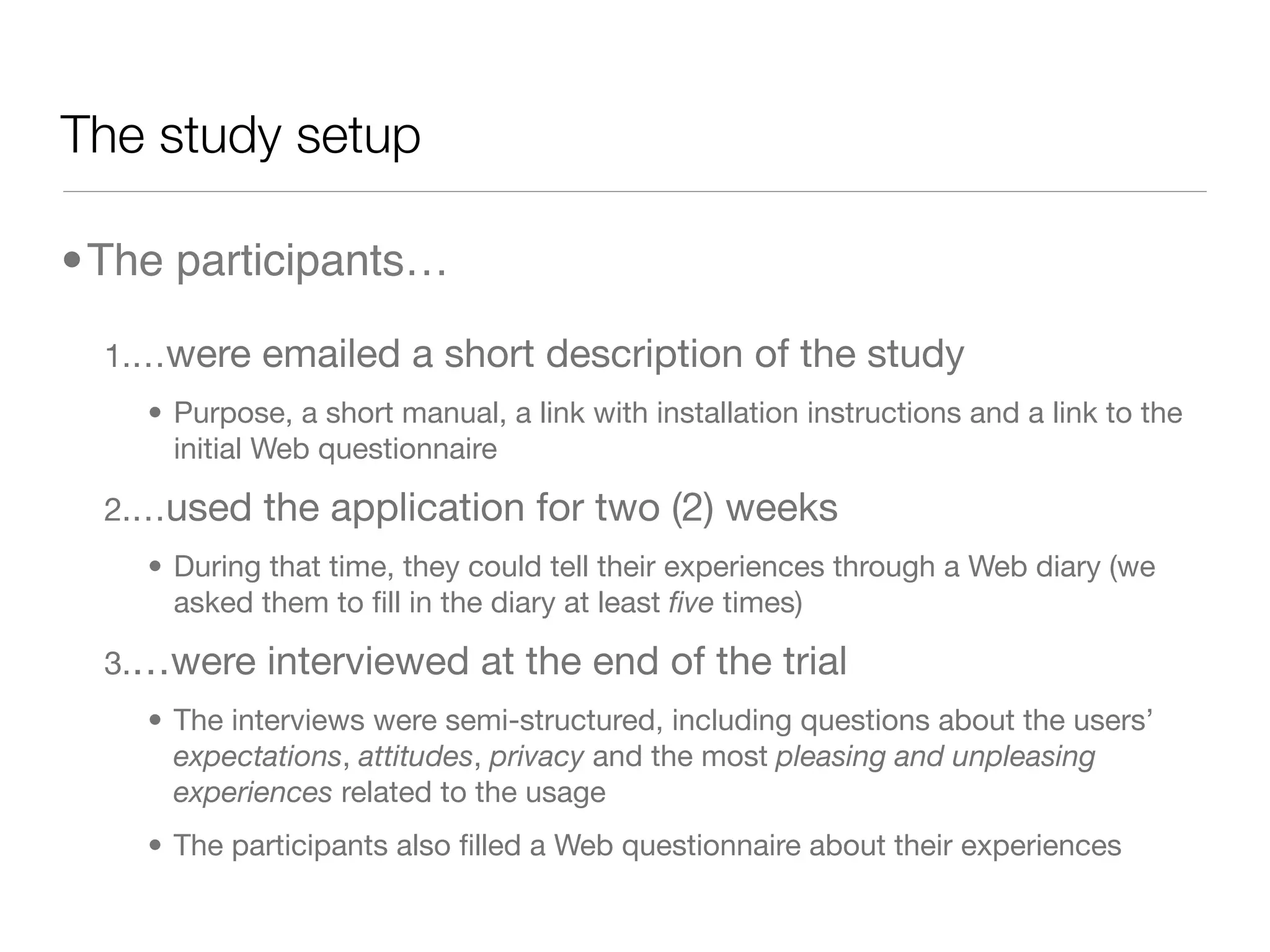 The study setup

•The participants…

  1.…were    emailed a short description of the study
    • Purpose, a short manual, a link with installation instructions and a link to the
      initial Web questionnaire

  2.…used    the application for two (2) weeks
    • During that time, they could tell their experiences through a Web diary (we
      asked them to ﬁll in the diary at least ﬁve times)

  3.…were    interviewed at the end of the trial
    • The interviews were semi-structured, including questions about the users’
      expectations, attitudes, privacy and the most pleasing and unpleasing
      experiences related to the usage
    • The participants also ﬁlled a Web questionnaire about their experiences
 