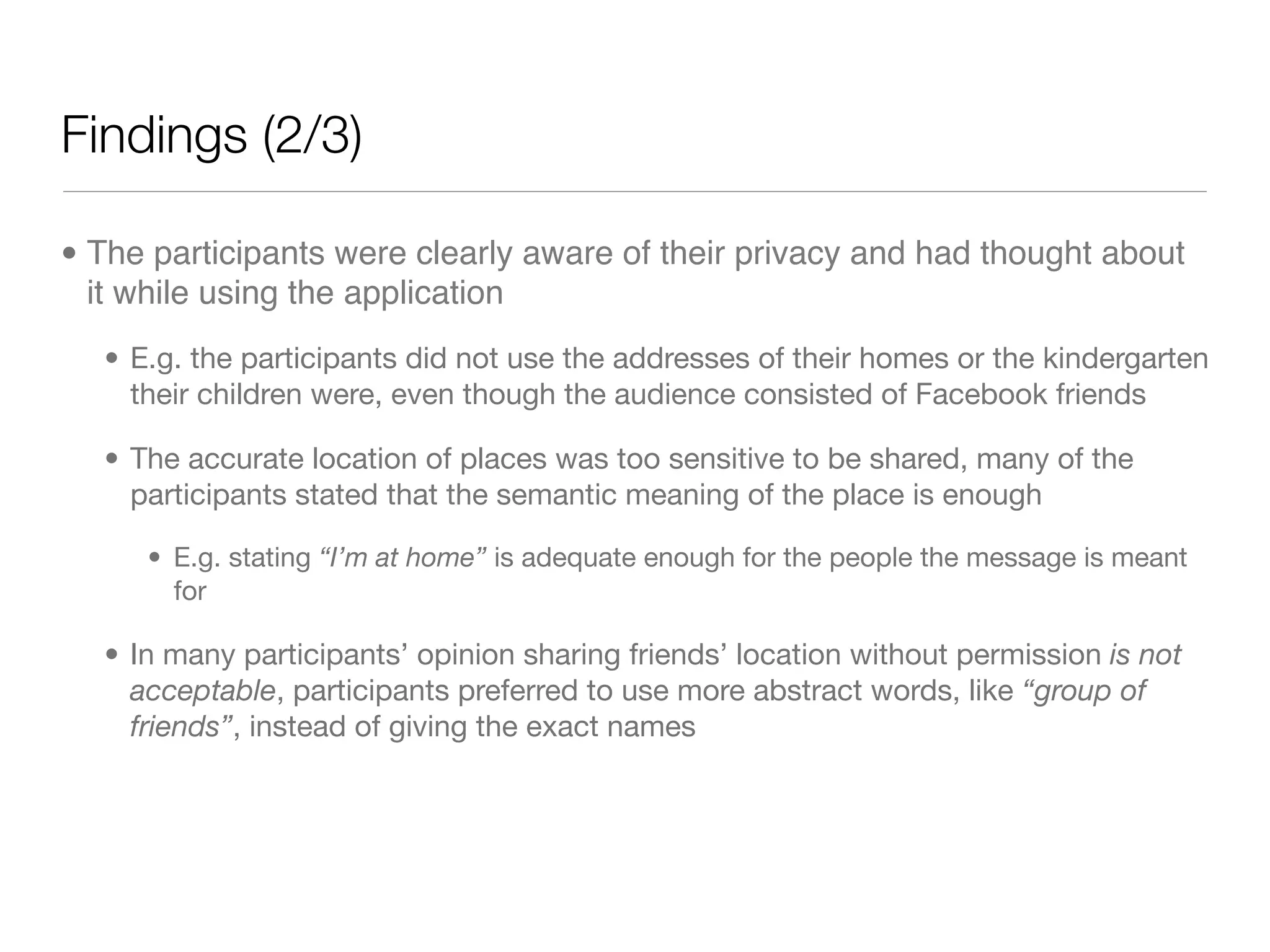 Findings (2/3)

• The participants were clearly aware of their privacy and had thought about
  it while using the application
  • E.g. the participants did not use the addresses of their homes or the kindergarten
    their children were, even though the audience consisted of Facebook friends

  • The accurate location of places was too sensitive to be shared, many of the
    participants stated that the semantic meaning of the place is enough

     • E.g. stating “I’m at home” is adequate enough for the people the message is meant
       for

  • In many participants’ opinion sharing friends’ location without permission is not
    acceptable, participants preferred to use more abstract words, like “group of
    friends”, instead of giving the exact names
 