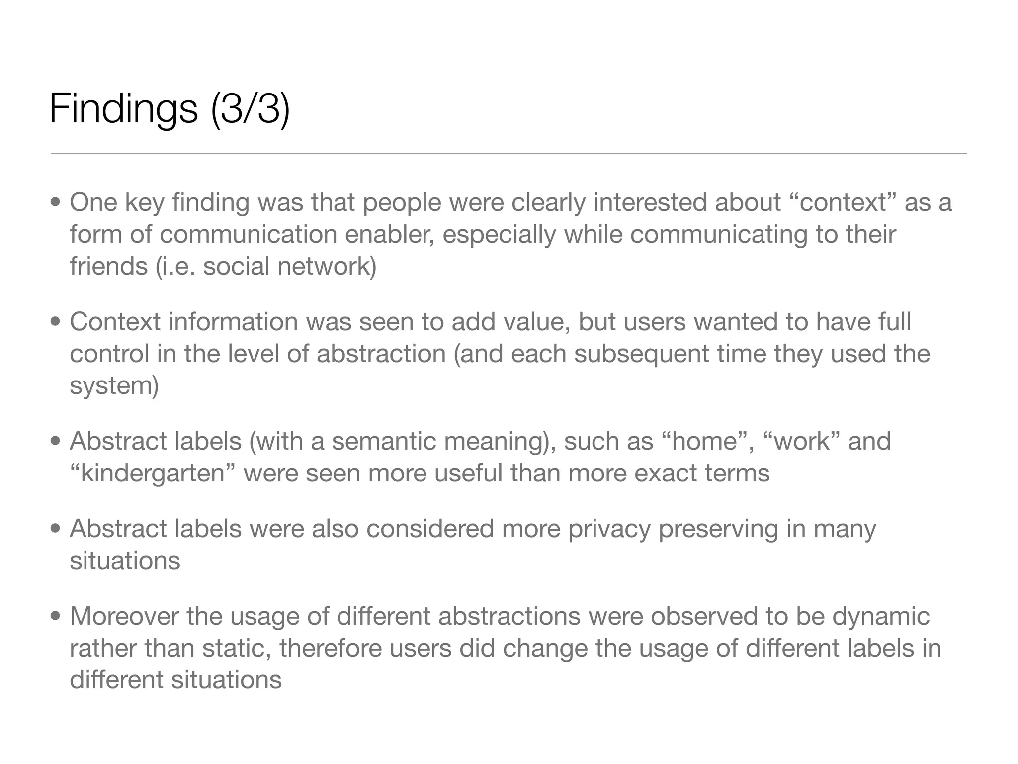 Findings (3/3)

• One key ﬁnding was that people were clearly interested about “context” as a
  form of communication enabler, especially while communicating to their
  friends (i.e. social network)

• Context information was seen to add value, but users wanted to have full
  control in the level of abstraction (and each subsequent time they used the
  system)

• Abstract labels (with a semantic meaning), such as “home”, “work” and
  “kindergarten” were seen more useful than more exact terms

• Abstract labels were also considered more privacy preserving in many
  situations

• Moreover the usage of different abstractions were observed to be dynamic
  rather than static, therefore users did change the usage of different labels in
  different situations
 