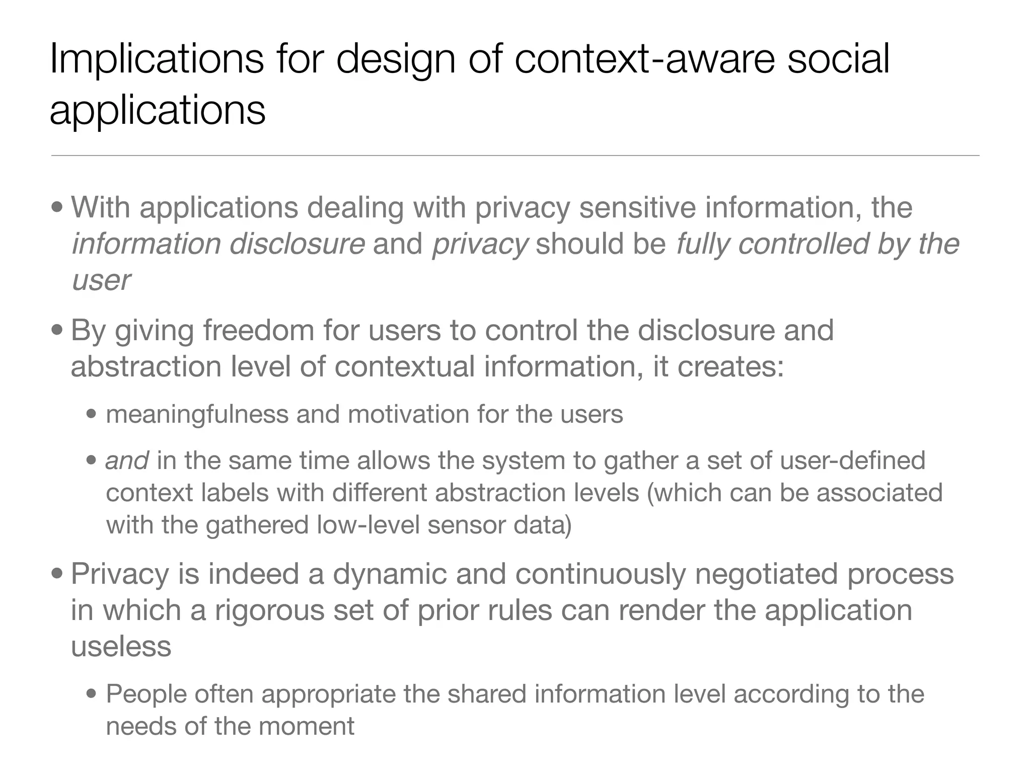 Implications for design of context-aware social
applications

• With applications dealing with privacy sensitive information, the
  information disclosure and privacy should be fully controlled by the
  user
• By giving freedom for users to control the disclosure and
  abstraction level of contextual information, it creates:
  • meaningfulness and motivation for the users
  • and in the same time allows the system to gather a set of user-deﬁned
    context labels with different abstraction levels (which can be associated
    with the gathered low-level sensor data)
• Privacy is indeed a dynamic and continuously negotiated process
  in which a rigorous set of prior rules can render the application
  useless
  • People often appropriate the shared information level according to the
    needs of the moment
 