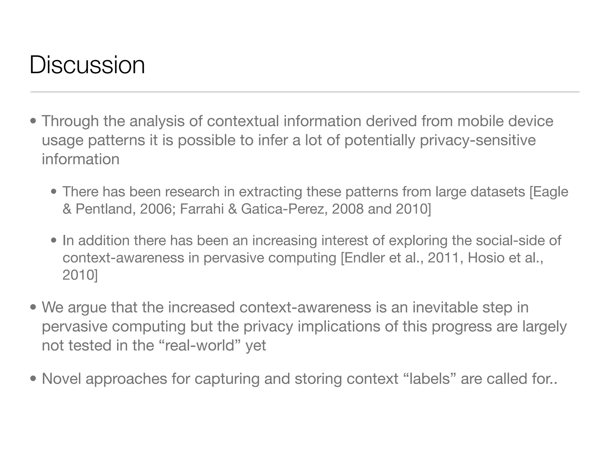 Discussion

• Through the analysis of contextual information derived from mobile device
  usage patterns it is possible to infer a lot of potentially privacy-sensitive
  information

   • There has been research in extracting these patterns from large datasets [Eagle
     & Pentland, 2006; Farrahi & Gatica-Perez, 2008 and 2010]

   • In addition there has been an increasing interest of exploring the social-side of
     context-awareness in pervasive computing [Endler et al., 2011, Hosio et al.,
     2010]

• We argue that the increased context-awareness is an inevitable step in
  pervasive computing but the privacy implications of this progress are largely
  not tested in the “real-world” yet

• Novel approaches for capturing and storing context “labels” are called for..
 