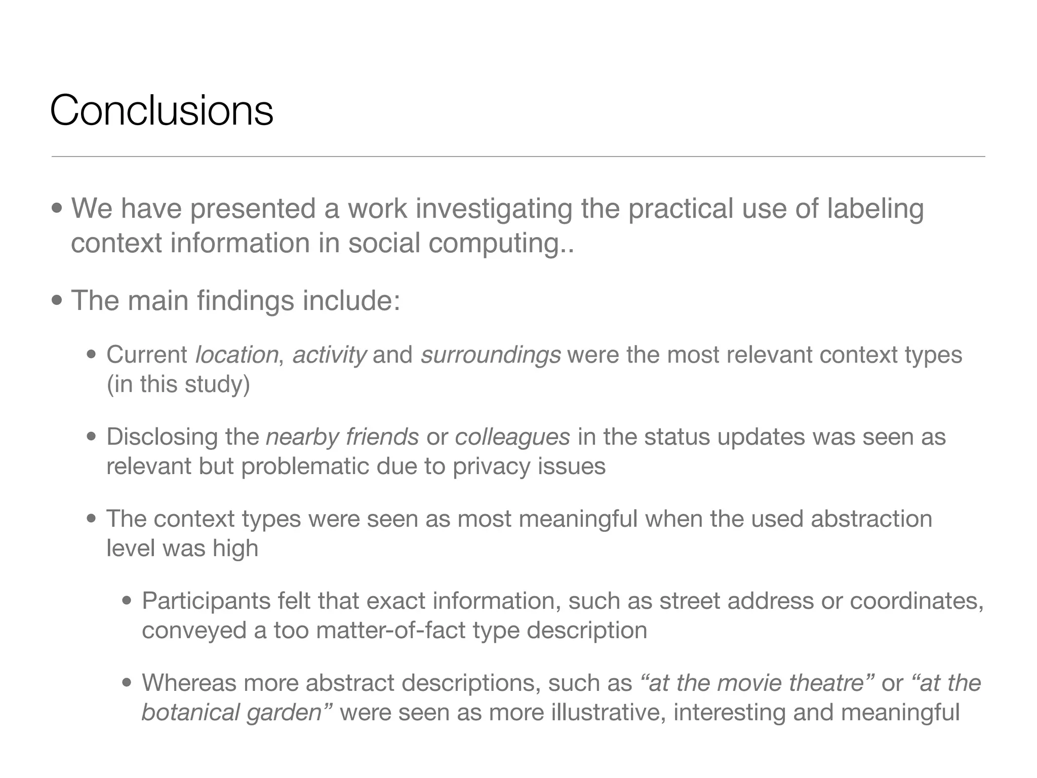 Conclusions

• We have presented a work investigating the practical use of labeling
  context information in social computing..

• The main ﬁndings include:
  • Current location, activity and surroundings were the most relevant context types
    (in this study)

  • Disclosing the nearby friends or colleagues in the status updates was seen as
    relevant but problematic due to privacy issues

  • The context types were seen as most meaningful when the used abstraction
    level was high

     • Participants felt that exact information, such as street address or coordinates,
       conveyed a too matter-of-fact type description

     • Whereas more abstract descriptions, such as “at the movie theatre” or “at the
       botanical garden” were seen as more illustrative, interesting and meaningful
 