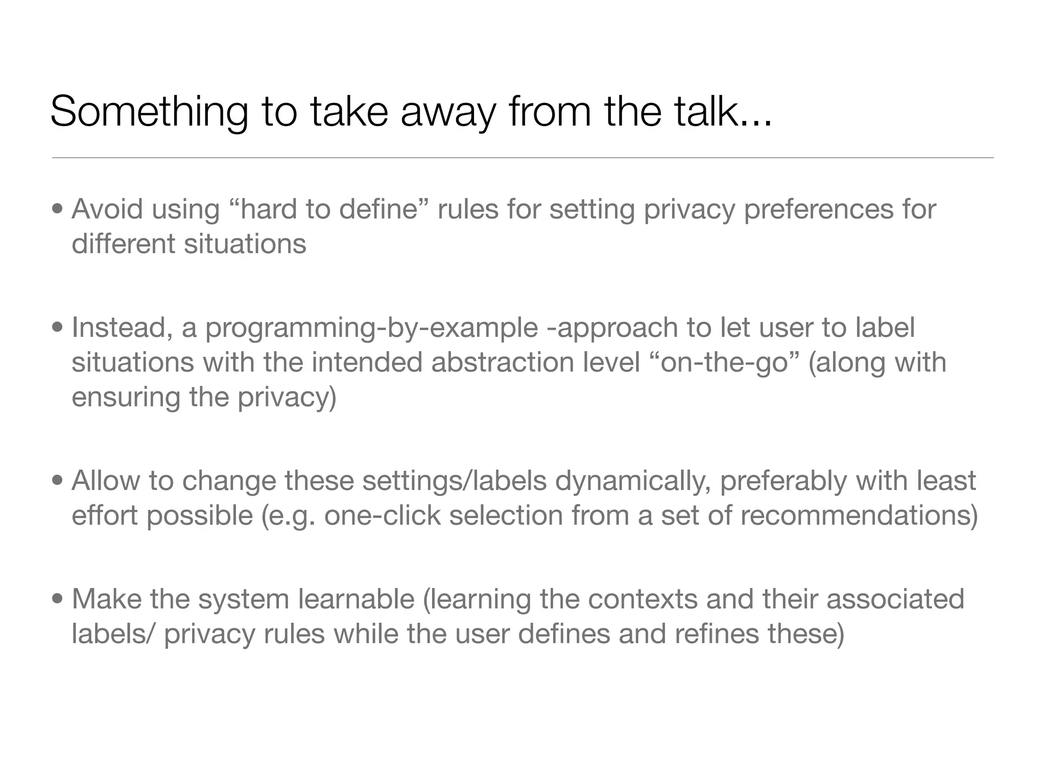 Something to take away from the talk...

• Avoid using “hard to deﬁne” rules for setting privacy preferences for
  different situations

• Instead, a programming-by-example -approach to let user to label
  situations with the intended abstraction level “on-the-go” (along with
  ensuring the privacy)

• Allow to change these settings/labels dynamically, preferably with least
  effort possible (e.g. one-click selection from a set of recommendations)

• Make the system learnable (learning the contexts and their associated
  labels/ privacy rules while the user deﬁnes and reﬁnes these)
 