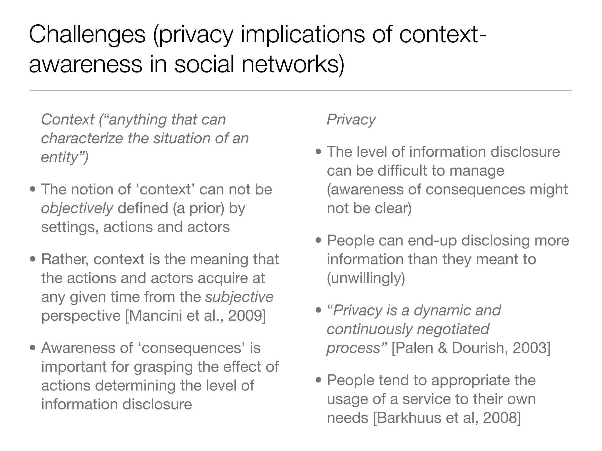 Challenges (privacy implications of context-
awareness in social networks)

 Context (“anything that can              Privacy
 characterize the situation of an
 entity”)                                • The level of information disclosure
                                           can be difﬁcult to manage
• The notion of ‘context’ can not be       (awareness of consequences might
  objectively deﬁned (a prior) by          not be clear)
  settings, actions and actors
                                         • People can end-up disclosing more
• Rather, context is the meaning that      information than they meant to
  the actions and actors acquire at        (unwillingly)
  any given time from the subjective
  perspective [Mancini et al., 2009]     • “Privacy is a dynamic and
                                           continuously negotiated
• Awareness of ‘consequences’ is           process” [Palen & Dourish, 2003]
  important for grasping the effect of
  actions determining the level of       • People tend to appropriate the
  information disclosure                   usage of a service to their own
                                           needs [Barkhuus et al, 2008]
 