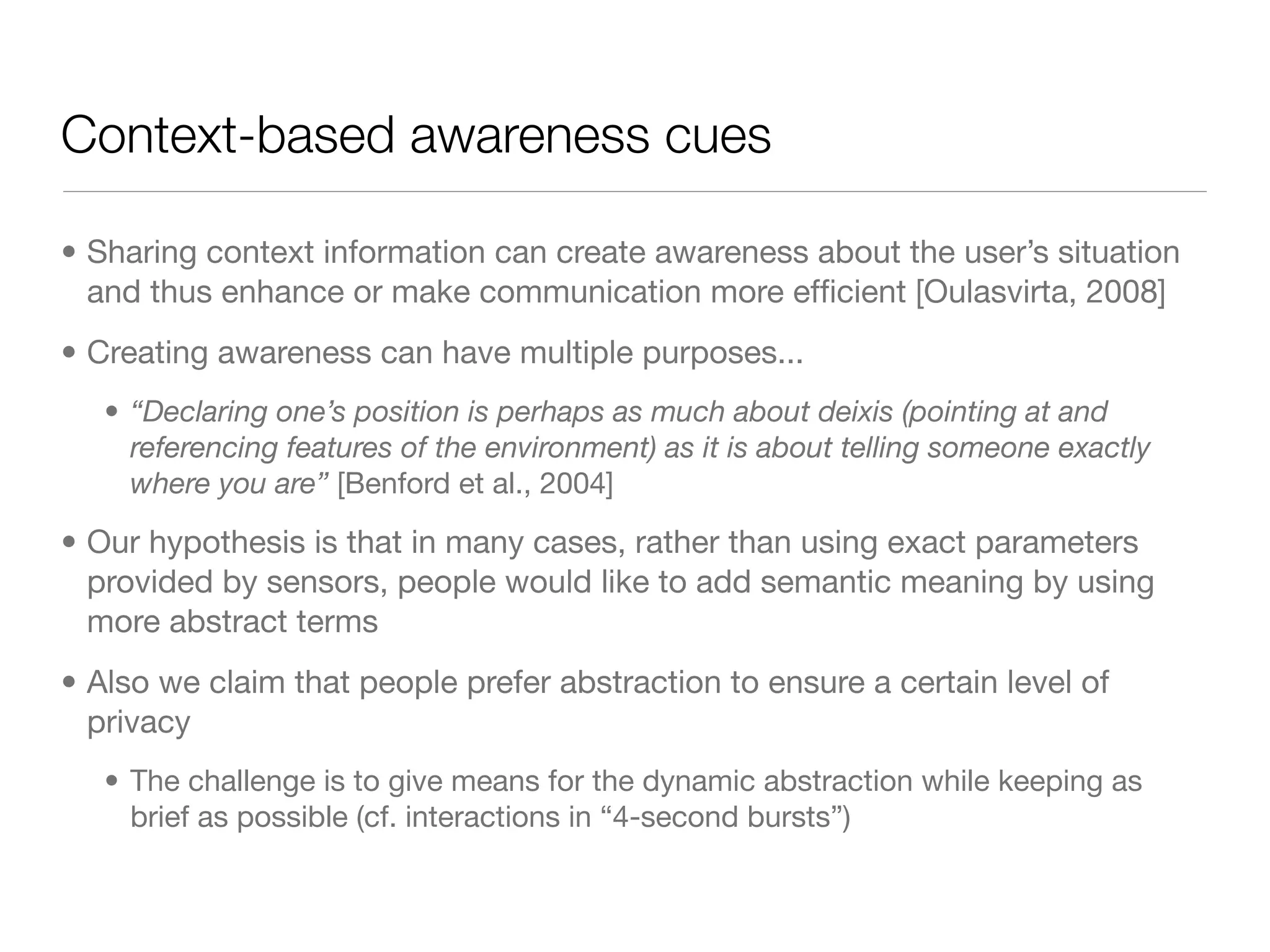 Context-based awareness cues

• Sharing context information can create awareness about the user’s situation
  and thus enhance or make communication more efﬁcient [Oulasvirta, 2008]
• Creating awareness can have multiple purposes...
   • “Declaring one’s position is perhaps as much about deixis (pointing at and
     referencing features of the environment) as it is about telling someone exactly
     where you are” [Benford et al., 2004]

• Our hypothesis is that in many cases, rather than using exact parameters
  provided by sensors, people would like to add semantic meaning by using
  more abstract terms
• Also we claim that people prefer abstraction to ensure a certain level of
  privacy
   • The challenge is to give means for the dynamic abstraction while keeping as
     brief as possible (cf. interactions in “4-second bursts”)
 