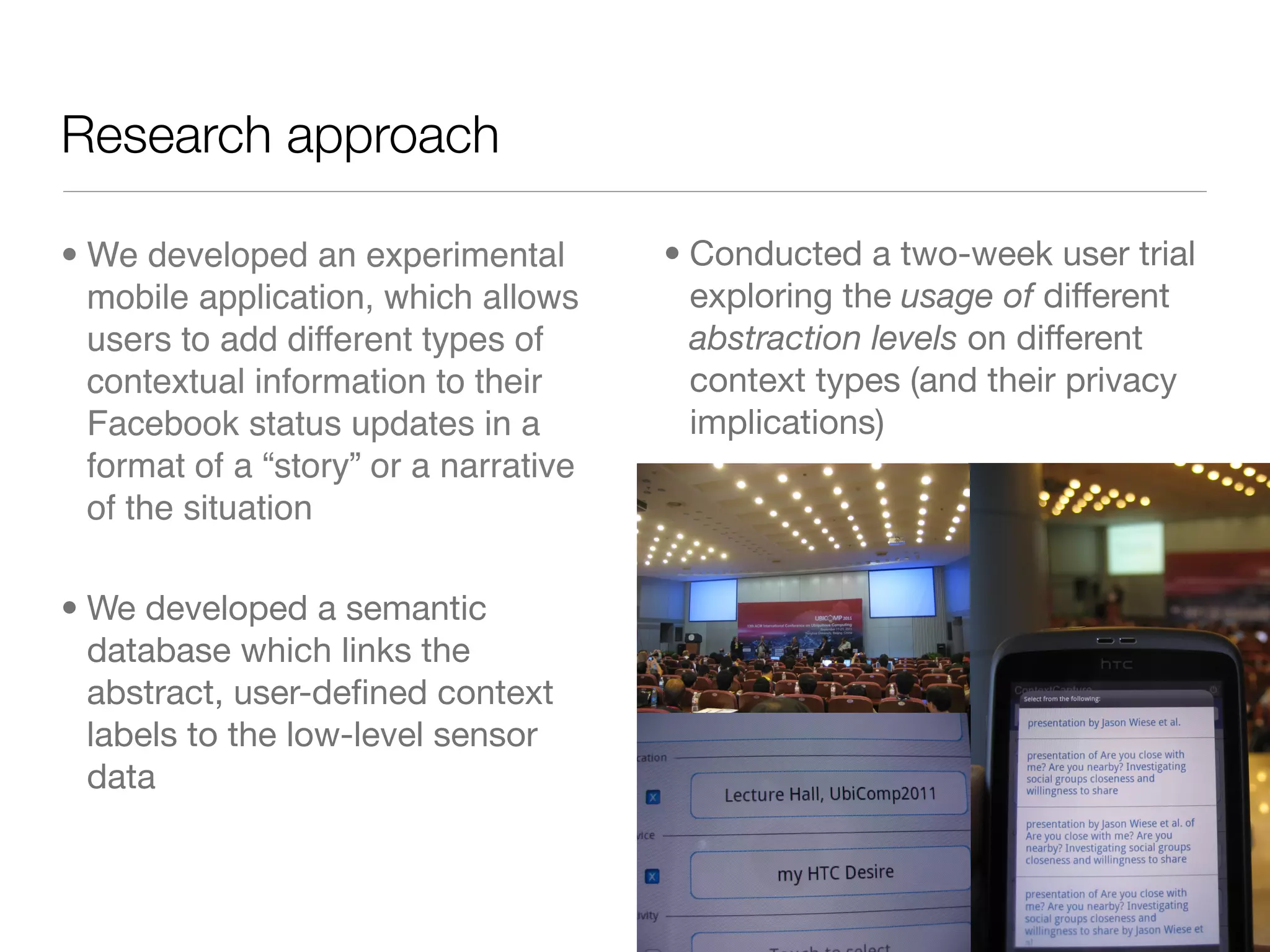 Research approach

• We developed an experimental         • Conducted a two-week user trial
  mobile application, which allows       exploring the usage of different
  users to add different types of        abstraction levels on different
  contextual information to their        context types (and their privacy
  Facebook status updates in a           implications)
  format of a “story” or a narrative
  of the situation

• We developed a semantic
  database which links the
  abstract, user-deﬁned context
  labels to the low-level sensor
  data
 