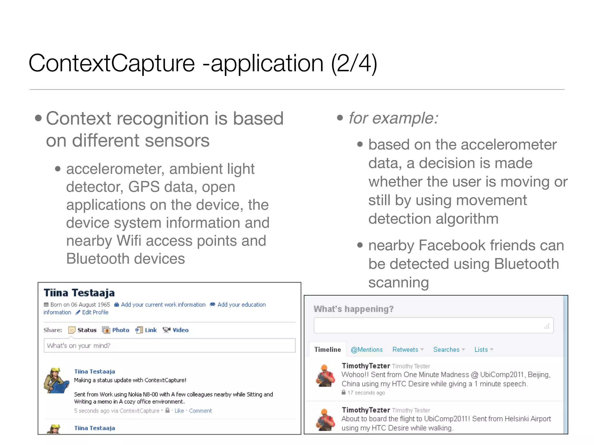 ContextCapture -application (2/4)

• Context recognition is based        • for example:
  on different sensors                  • based on the accelerometer
  • accelerometer, ambient light          data, a decision is made
    detector, GPS data, open              whether the user is moving or
    applications on the device, the       still by using movement
    device system information and         detection algorithm
    nearby Wiﬁ access points and        • nearby Facebook friends can
    Bluetooth devices                     be detected using Bluetooth
                                          scanning
 