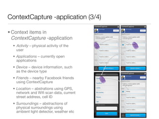 ContextCapture -application (3/4)

• Context items in
  ContextCapture -application
  • Activity – physical activity of the
    user
  • Applications – currently open
    applications
  • Device – device information, such
    as the device type
  • Friends – nearby Facebook friends
    using ContextCapture
  • Location – abstrations using GPS,
    network and Wiﬁ scan data, current
    street address, cell ID
  • Surroundings – abstractions of
    physical surroundings using
    ambient light detector, weather etc
 