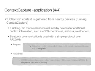 ContextCapture -application (4/4)

• “Collective” context is gathered from nearby devices (running
  ContextCapture)
  • If lacking, the mobile client can ask nearby devices for additional
    context information, such as GPS coordinates, address, weather etc.

  • Bluetooth communication is used with a simple protocol over
    RFCOMM
    • Request:
                    • CCRAControlProtocol:Client:ClientBluetoothName:
                      WTHR:Request

    • Response:


            • CCRAControlProtocol:Server:ServerBluetoothName:WTHR:-3
              degrees Celsius,Sunny
 