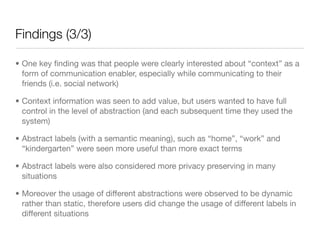 Findings (3/3)

• One key ﬁnding was that people were clearly interested about “context” as a
  form of communication enabler, especially while communicating to their
  friends (i.e. social network)

• Context information was seen to add value, but users wanted to have full
  control in the level of abstraction (and each subsequent time they used the
  system)

• Abstract labels (with a semantic meaning), such as “home”, “work” and
  “kindergarten” were seen more useful than more exact terms

• Abstract labels were also considered more privacy preserving in many
  situations

• Moreover the usage of different abstractions were observed to be dynamic
  rather than static, therefore users did change the usage of different labels in
  different situations
 
