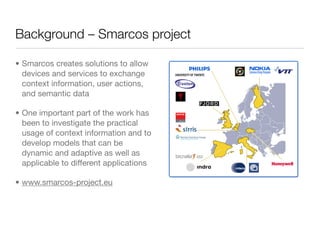Background – Smarcos project

• Smarcos creates solutions to allow
  devices and services to exchange
  context information, user actions,
  and semantic data

• One important part of the work has
  been to investigate the practical
  usage of context information and to
  develop models that can be
  dynamic and adaptive as well as
  applicable to different applications

• www.smarcos-project.eu
 