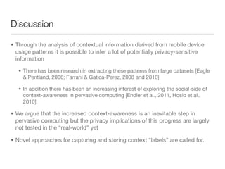 Discussion

• Through the analysis of contextual information derived from mobile device
  usage patterns it is possible to infer a lot of potentially privacy-sensitive
  information

   • There has been research in extracting these patterns from large datasets [Eagle
     & Pentland, 2006; Farrahi & Gatica-Perez, 2008 and 2010]

   • In addition there has been an increasing interest of exploring the social-side of
     context-awareness in pervasive computing [Endler et al., 2011, Hosio et al.,
     2010]

• We argue that the increased context-awareness is an inevitable step in
  pervasive computing but the privacy implications of this progress are largely
  not tested in the “real-world” yet

• Novel approaches for capturing and storing context “labels” are called for..
 