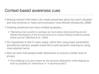 Context-based awareness cues

• Sharing context information can create awareness about the user’s situation
  and thus enhance or make communication more efﬁcient [Oulasvirta, 2008]
• Creating awareness can have multiple purposes...
   • “Declaring one’s position is perhaps as much about deixis (pointing at and
     referencing features of the environment) as it is about telling someone exactly
     where you are” [Benford et al., 2004]

• Our hypothesis is that in many cases, rather than using exact parameters
  provided by sensors, people would like to add semantic meaning by using
  more abstract terms
• Also we claim that people prefer abstraction to ensure a certain level of
  privacy
   • The challenge is to give means for the dynamic abstraction while keeping as
     brief as possible (cf. interactions in “4-second bursts”)
 