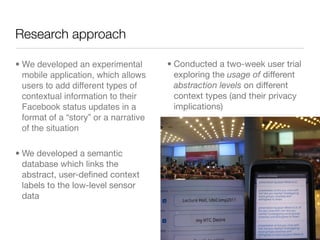 Research approach

• We developed an experimental         • Conducted a two-week user trial
  mobile application, which allows       exploring the usage of different
  users to add different types of        abstraction levels on different
  contextual information to their        context types (and their privacy
  Facebook status updates in a           implications)
  format of a “story” or a narrative
  of the situation

• We developed a semantic
  database which links the
  abstract, user-deﬁned context
  labels to the low-level sensor
  data
 