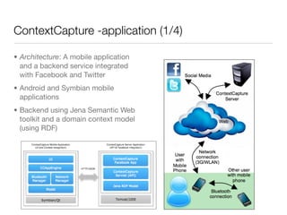ContextCapture -application (1/4)

• Architecture: A mobile application
  and a backend service integrated
  with Facebook and Twitter
• Android and Symbian mobile
  applications
• Backend using Jena Semantic Web
  toolkit and a domain context model
  (using RDF)
 