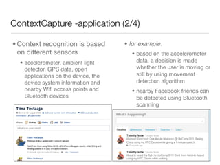 ContextCapture -application (2/4)

• Context recognition is based        • for example:
  on different sensors                  • based on the accelerometer
  • accelerometer, ambient light          data, a decision is made
    detector, GPS data, open              whether the user is moving or
    applications on the device, the       still by using movement
    device system information and         detection algorithm
    nearby Wiﬁ access points and        • nearby Facebook friends can
    Bluetooth devices                     be detected using Bluetooth
                                          scanning
 