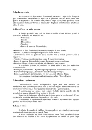 5. Perdas por Atrito
No movimento da água através de um maciço terroso, a carga total é dissipada
pela ocorrência do atrito viscoso da água com as partículas do solo. Assim, entre dois
pontos da trajetória de um filete há uma perda de carga. Essas perdas por atrito é que
dão origem às chamadas “forças de percolação”, de grande importância no estudo das
obras de terra.
6. Fluxo d'água em meios porosos
A energia potencial total que faz mover o fluido através do meio poroso é
constituída pela soma dos potenciais de:
- Gravidade;
- Pressão;
- Eletrostático;
- Térmico;
- Forças de natureza físico-química.
- Gravidade: A água fluirá das cotas mais elevadas para as mais baixas.
- Pressão: Do ponto de maior pressão para o de menor pressão.
- Eletrostático: Fluxo do potencial mais elevado para o menor (positivo para o
negativo).
- Térmico: Ponto de maior temperatura para o de menor temperatura.
- Forças de natureza físico-química: Atuam diretamente sobre as partículas.
- Química: diferença de concentração de sais: Do maior para o menor.
A percolação provoca um conjunto de ações sobre o solo que poderemos
classificar como:
- Levitação (levantamento) : A perda de peso por pressões ascendentes devido a água.
- Carreamento (“piping”) : Arrastamento pelas forças de percolação.
- Erosão: Arrastamento e arrancamento por trações devido à lâmina d'água.
Necessidade de obras de proteção contra essas ações: Filtros e Drenos.
7. Equação da continuidade
Considerando-se: fluido incompressível, água pura, sem variação de
temperatura, nem concentração iônica. Para o fluxo em regime permanente através de
um meio incompressível, o fluxo que entra em um prisma é igual ao que sai.
A continuidade do campo num espaço fechado ocorre quando não há
contribuição alguma à água do fluxo no interior do solo.
A percolação da água no solo dá-se por efeito do potencial gravitacional: Φ(x,z),
ou potencial hidráulico. Gradiente da posição → velocidade.
Diferenciando as equações das velocidades de Darcy, Φ(x,z) satisfaz a equação
geral do fluxo ou equação de La Place.
8. Rede de Fluxo
A solução da equação de La Place é representada por um retículo ortogonal, que
se chama rede de escoamento ou rede de fluxo.
A rede é constituída por linhas de escoamento ou de fluxo, que são trajetórias
das partículas do líquido e por linhas equipotenciais ou linhas de igual carga
 