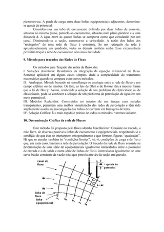 piezométrica. A perda de carga entre duas linhas equipotenciais adjacentes, denomina-
se queda de potencial.
Consideremos um tubo de escoamento definido por duas linhas de corrente,
situadas no mesmo plano, paralelo ao escoamento, situadas num plano paralelo e a uma
distancia d. A água entre as quatro linhas se comporta como que circulando por um
canal. Diminuindo-se a seção, aumenta-se a velocidade. A razão dos lados dos
“retângulos” de uma rede de fluxo é constante. Se um retângulo da rede é
aproximadamente um quadrado, todos os demais também serão. Essa circunstância
permitirá traçar a rede de escoamento com mais facilidade.
9. Método para traçados das Redes de Fluxo
Os métodos para Traçado das redes de fluxo são:
I. Soluções Analíticas: Resultantes da integração da equação diferencial do fluxo.
Somente aplicável em alguns casos simples, dada a complexidade do tratamento
matemático quando se compara com outros métodos.
II. Analogias: Método baseado na semelhança ou analogia entre a rede de fluxo e um
campo elétrico ou de tensões. De fato, as leis de Ohm e de Hooke têm a mesma forma
que a lei de Darcy. Assim, conhecida a solução de um problema de eletricidade ou de
elasticidade, pode-se conhecer a solução de um problema de percolação de água em um
meio permeável.
III. Modelos Reduzidos: Construídos no interior de um tanque com paredes
transparentes, permitem uma melhor visualização das redes de percolação e têm sido
amplamente usados na investigação das linhas de corrente em barragens de terra.
IV. Solução Gráfica: È o mais rápido e prático de todos os métodos, veremos adiante.
10. Determinação Gráfica da rede de Fluxos
Este método foi proposto pelo físico alemão Forchheimer. Consiste no traçado, a
mão livre, de diversas possíveis linhas de escoamento e equipotenciais, respeitando-se a
condição de que elas se interceptem ortogonalmente e que formem figuras “quadradas”.
Há que se atender também às “condições limites”, isto é, condições de carga e de fluxo
que, em cada caso, limitam a rede de percolação. O traçado da rede de fluxo consiste na
determinação de uma série de equipotenciais igualmente intercaladas entre o potencial
de entrada e o de saída e outra série de linhas de fluxo, intercaladas igualmente de uma
certa fração constante da vazão total que percola através da seção em questão.
 