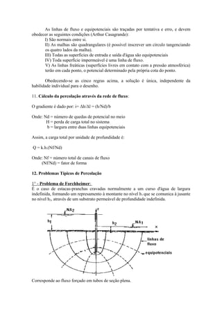 As linhas de fluxo e equipotenciais são traçadas por tentativa e erro, e devem
obedecer as seguintes condições (Arthur Casagrande):
I) São normais entre si.
II) As malhas são quadrangulares (é possível inscrever um círculo tangenciando
os quatro lados da malha).
III) Todas as superfícies de entrada e saída d'água são equipotenciais
IV) Toda superfície impermeável é uma linha de fluxo.
V) As linhas freáticas (superfícies livres em contato com a pressão atmosférica)
terão em cada ponto, o potencial determinado pela própria cota do ponto.
Obedecendo-se as cinco regras acima, a solução é única, independente da
habilidade individual para o desenho.
11. Cálculo da percolação através da rede de fluxo:
O gradiente é dado por: i= Δh/Δl = (h/Nd)/b
Onde: Nd = número de quedas de potencial no meio
H = perda de carga total no sistema
b = largura entre duas linhas equipotenciais
Assim, a carga total por unidade de profundidade é:
Q = k.h.(Nf/Nd)
Onde: Nf = número total de canais de fluxo
(Nf/Nd) = fator de forma
12. Problemas Típicos de Percolação
1° - Problema de Forchheimer:
É o caso de estacas-pranchas cravadas normalmente a um curso d'água de largura
indefinida, formando um represamento à montante no nível h1 que se comunica à jusante
no nível h2, através de um substrato permeável de profundidade indefinida.
Corresponde ao fluxo forçado em tubos de seção plena.
 