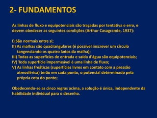 2- FUNDAMENTOS
As linhas de fluxo e equipotenciais são traçadas por tentativa e erro, e
devem obedecer as seguintes condições (Arthur Casagrande, 1937):
I) São normais entre si;
II) As malhas são quadrangulares (é possível inscrever um círculo
tangenciando os quatro lados da malha);
III) Todas as superfícies de entrada e saída d'água são equipotenciais;
IV) Toda superfície impermeável é uma linha de fluxo;
V) As linhas freáticas (superfícies livres em contato com a pressão
atmosférica) terão em cada ponto, o potencial determinado pela
própria cota do ponto;
Obedecendo-se as cinco regras acima, a solução é única, independente da
habilidade individual para o desenho.
 