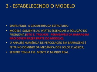 3 - ESTABELECENDO O MODELO
• SIMPLIFIQUE A GEOMETRIA DA ESTRUTURA;
• MODELE SOMENTE AS PARTES ESSENCIAIS À SOLUÇÃO DO
PROBLEMA (ISTO É, TRECHOS PERMEÁVEIS DA BARRAGEM
NÃO DEVEM FAZER PARTE DO MODELO);
• A ANÁLISE NUMÉRICA DE PERCOLAÇÃO EM BARRAGENS É
FEITA NO DOMÍNIO DA MECÂNICA DOS SOLOS CLÁSSICA;
• SEMPRE TENHA EM MENTE O MUNDO REAL.
 