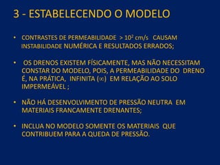 3 - ESTABELECENDO O MODELO
• CONTRASTES DE PERMEABILIDADE > 102 cm/s CAUSAM
INSTABILIDADE NUMÉRICA E RESULTADOS ERRADOS;
• OS DRENOS EXISTEM FÍSICAMENTE, MAS NÃO NECESSITAM
CONSTAR DO MODELO, POIS, A PERMEABILIDADE DO DRENO
É, NA PRÁTICA, INFINITA () EM RELAÇÃO AO SOLO
IMPERMEÁVEL ;
• NÃO HÁ DESENVOLVIMENTO DE PRESSÃO NEUTRA EM
MATERIAIS FRANCAMENTE DRENANTES;
• INCLUA NO MODELO SOMENTE OS MATERIAIS QUE
CONTRIBUEM PARA A QUEDA DE PRESSÃO.
 