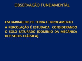 OBSERVAÇÃO FUNDAMENTAL
EM BARRAGENS DE TERRA E ENROCAMENTO
A PERCOLAÇÃO É ESTUDADA CONSIDERANDO
O SOLO SATURADO (DOMÍNIO DA MECÂNICA
DOS SOLOS CLÁSSICA).
 