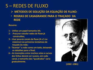 5 – REDES DE FLUXO
 MÉTODOS DE SOLUÇÃO DA EQUAÇÃO DE FLUXO:
• REGRAS DE CASAGRANDE PARA O TRAÇADO DA
REDE
Resumo:
1 - Utilize um papel tamanho A4;
2 - Procurar estudar redes de fluxo já
construídas;
3 – Usar poucos canais de fluxo (4 a 5 no
máximo) nas primeiras tentativas de
traçado da rede;
5 - “Acertar” a rede como um todo, deixando
os detalhes para o final;
6 – As transições entre trechos retos e curvos
das linhas devem ser suaves, em cada
canal, o tamanho dos “quadrados” varia
gradualmente.
(1902 -1981)
 