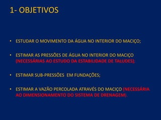 1- OBJETIVOS
• ESTUDAR O MOVIMENTO DA ÁGUA NO INTERIOR DO MACIÇO;
• ESTIMAR AS PRESSÕES DE ÁGUA NO INTERIOR DO MACIÇO
(NECESSÁRIAS AO ESTUDO DA ESTABILIDADE DE TALUDES);
• ESTIMAR SUB-PRESSÕES EM FUNDAÇÕES;
• ESTIMAR A VAZÃO PERCOLADA ATRAVÉS DO MACIÇO (NECESSÁRIA
AO DIMENSIONAMENTO DO SISTEMA DE DRENAGEM).
 