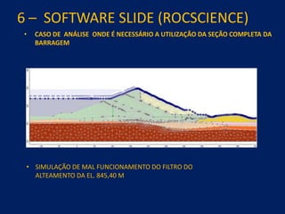 6 – SOFTWARE SLIDE (ROCSCIENCE)
• CASO DE ANÁLISE ONDE É NECESSÁRIO A UTILIZAÇÃO DA SEÇÃO COMPLETA DA
BARRAGEM
• SIMULAÇÃO DE MAL FUNCIONAMENTO DO FILTRO DO
ALTEAMENTO DA EL. 845,40 M
 