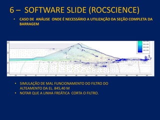 6 – SOFTWARE SLIDE (ROCSCIENCE)
• CASO DE ANÁLISE ONDE É NECESSÁRIO A UTILIZAÇÃO DA SEÇÃO COMPLETA DA
BARRAGEM
• SIMULAÇÃO DE MAL FUNCIONAMENTO DO FILTRO DO
ALTEAMENTO DA EL. 845,40 M
• NOTAR QUE A LINHA FREÁTICA CORTA O FILTRO.
 