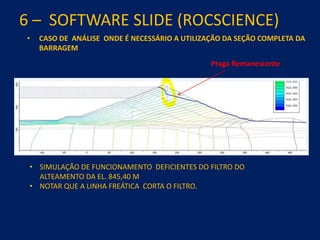 6 – SOFTWARE SLIDE (ROCSCIENCE)
• CASO DE ANÁLISE ONDE É NECESSÁRIO A UTILIZAÇÃO DA SEÇÃO COMPLETA DA
BARRAGEM
• SIMULAÇÃO DE FUNCIONAMENTO DEFICIENTES DO FILTRO DO
ALTEAMENTO DA EL. 845,40 M
• NOTAR QUE A LINHA FREÁTICA CORTA O FILTRO.
Praga Remanescente
 