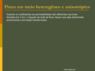 Fluxo em meio heterogêneo e anisotrópico
www.usgs.gov
Quando os coeficientes de permeabilidade são diferentes nas duas
direções (kx ≠ kz), o traçado da rede de fluxo requer que seja desenhada
previamente uma seção transformada.
 