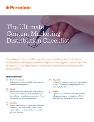 CONTENT CHECKLIST
Emotional Appeal
Make sure your content is helpful, unique, genuine,
and emotionally engaging.
!
Visual
Visual content is much more likely to be shared by
your audience. Create visuals to accompany your
content that are compelling and consistent with your
brand’s tone and the content piece itself.
!
Headline
Write a great headline for your content. Be punchy,
and tell your audience what this content is really
about and how it enriches their life in a way that
will make them care.
The maxim of “if you build it, they will come” might have worked for Kevin
Costner, but marketing is a diﬀerent ball game. Creating great content won’t lead
to success if it isn’t discovered. We made this free checklist to help make that
easier for you.
Targeted
While authoring content, keep your target audience
in mind. Consider your strategy and tactics for
reaching that audience.
!
Mobile
Optimize your content for mobile and anticipate  
a large percentage of your audience will ﬁrst
experience and interact with it on their phone.
The Ultimate
Content Marketing
Distribution Checklist
 