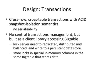 Design: Transactions Cross-row, cross-table transactions with ACID snapshot-isolation semantics no serializability  No central transactions management, but built as a client library accessing Bigtable lock server need to replicated, distributed and balanced, and write to a persistent data store. store locks in special in-memory columns in the same Bigtable that stores data 