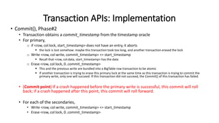 Transaction APIs: Implementation
• Commit(), Phase#2
• Transaction obtains a commit_timestamp from the timestamp oracle
• For primary,
o if <row, col:lock, start_timestamp> does not have an entry, it aborts
 the lock is lost somehow: maybe this transaction took too long, and another transaction erased the lock
o Write <row, col:write, commit_timestamp> <= start_timestamp
 Recall that <row, col:data, start_timestamp> has the data
o Erase <row, col:lock, 0..commit_timestamp>
 This and the previous write are bundled into a BigTable row transaction to be atomic
 If another transaction is trying to erase this primary lock at the same time as this transaction is trying to commit the
primary write, only one will succeed. If this transaction did not succeed, the Commit() of this transaction has failed.
• (Commit point) If a crash happened before the primary write is successful, this commit will roll
back; if a crash happened after this point, this commit will roll forward.
• For each of the secondaries,
• Write <row, col:write, commit_timestamp> <= start_timestamp
• Erase <row, col:lock, 0..commit_timestamp>
 