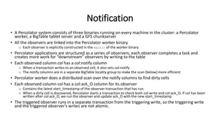 Notification
• A Percolator system consists of three binaries running on every machine in the cluster: a Percolator
worker, a BigTable tablet server and a GFS chunkserver
• All the observers are linked into the Percolator worker binary
o Each observer is explicitly constructed in the main() of the worker binary
• Percolator applications are structured as a series of observers; each observer completes a task and
creates more work for “downstream” observers by writing to the table
• Each observed column col has a col:notify column
o When a transaction writes to an observed cell, it also sets col:notify
o The notify columns are in a separate BigTable locality group to make the scan (below) more efficient
• Percolator worker does a distributed scan over the notify columns to find dirty cells
• Each observed column col has a col:ack_O column for its observer
o Contains the latest start_timestamp of the observer transaction that has run.
o When a dirty cell is discovered, Percolator starts a transaction to check both col:write and col:ack_O. If col has been
written after col:ack_O, we run the observer and update ack_O with the new start_timestamp.
• The triggered observer runs in a separate transaction from the triggering write, so the triggering write
and the triggered observer’s writes are not atomic.
 