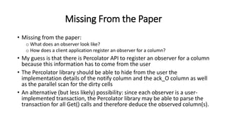 Missing From the Paper
• Missing from the paper:
o What does an observer look like?
o How does a client application register an observer for a column?
• My guess is that there is Percolator API to register an observer for a column
because this information has to come from the user
• The Percolator library should be able to hide from the user the
implementation details of the notify column and the ack_O column as well
as the parallel scan for the dirty cells
• An alternative (but less likely) possibility: since each observer is a user-
implemented transaction, the Percolator library may be able to parse the
transaction for all Get() calls and therefore deduce the observed column(s).
 