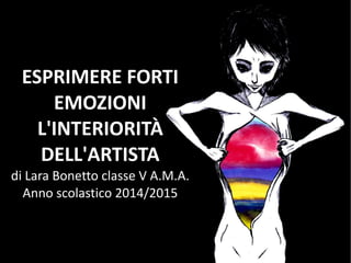 ESPRIMERE FORTI
EMOZIONI
L'INTERIORITÀ
DELL'ARTISTA
di Lara Bonetto classe V A.M.A.
Anno scolastico 2014/2015
 