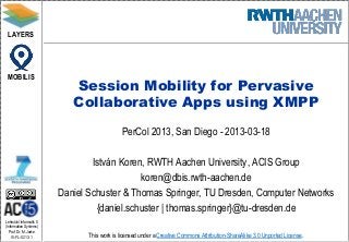 LAYERS




 MOBILIS
                            Session Mobility for Pervasive
                            Collaborative Apps using XMPP
                                              PerCol 2013, San Diego - 2013-03-18

                                 István Koren, RWTH Aachen University, ACIS Group
                                             koren@dbis.rwth-aachen.de
                         Daniel Schuster & Thomas Springer, TU Dresden, Computer Networks
                                  {daniel.schuster | thomas.springer}@tu-dresden.de
Lehrstuhl Informatik 5
(Information Systems)
   Prof. Dr. M. Jarke
   I5-FL-0213-1                 This work is licensed under a Creative Commons Attribution-ShareAlike 3.0 Unported License.
 
