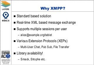 LAYERS                                         Why XMPP?
                            Standard based solution
 MOBILIS
                            Real-time XML based message exchange
                            Supports multiple sessions per user
                             – alice@example.org/tablet
                            Various Extension Protocols (XEPs)
                             – Multi-User Chat, Pub Sub, File Transfer
                            Library availability!
Lehrstuhl Informatik 5
(Information Systems)
                             – Smack, Strophe etc.
   Prof. Dr. M. Jarke
   I5-FL-0213-6
 
