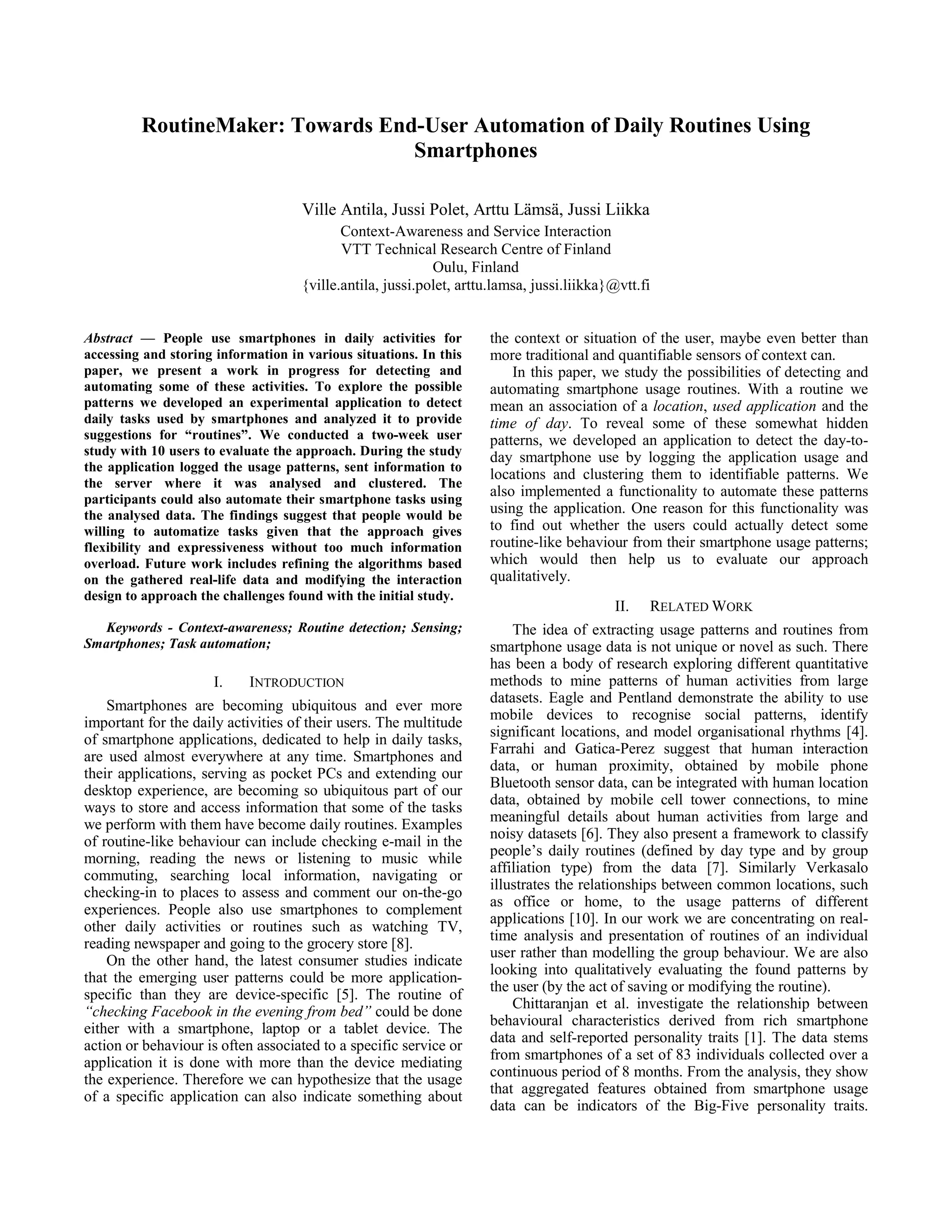 RoutineMaker: Towards End-User Automation of Daily Routines Using
                                  Smartphones

                                    Ville Antila, Jussi Polet, Arttu Lämsä, Jussi Liikka
                                           Context-Awareness and Service Interaction
                                           VTT Technical Research Centre of Finland
                                                           Oulu, Finland
                                    {ville.antila, jussi.polet, arttu.lamsa, jussi.liikka}@vtt.fi


Abstract — People use smartphones in daily activities for           the context or situation of the user, maybe even better than
accessing and storing information in various situations. In this    more traditional and quantifiable sensors of context can.
paper, we present a work in progress for detecting and                  In this paper, we study the possibilities of detecting and
automating some of these activities. To explore the possible        automating smartphone usage routines. With a routine we
patterns we developed an experimental application to detect         mean an association of a location, used application and the
daily tasks used by smartphones and analyzed it to provide          time of day. To reveal some of these somewhat hidden
suggestions for “routines”. We conducted a two-week user            patterns, we developed an application to detect the day-to-
study with 10 users to evaluate the approach. During the study      day smartphone use by logging the application usage and
the application logged the usage patterns, sent information to
                                                                    locations and clustering them to identifiable patterns. We
the server where it was analysed and clustered. The
participants could also automate their smartphone tasks using
                                                                    also implemented a functionality to automate these patterns
the analysed data. The findings suggest that people would be        using the application. One reason for this functionality was
willing to automatize tasks given that the approach gives           to find out whether the users could actually detect some
flexibility and expressiveness without too much information         routine-like behaviour from their smartphone usage patterns;
overload. Future work includes refining the algorithms based        which would then help us to evaluate our approach
on the gathered real-life data and modifying the interaction        qualitatively.
design to approach the challenges found with the initial study.
                                                                                          II.   RELATED WORK
   Keywords - Context-awareness; Routine detection; Sensing;            The idea of extracting usage patterns and routines from
Smartphones; Task automation;                                       smartphone usage data is not unique or novel as such. There
                                                                    has been a body of research exploring different quantitative
                     I.    INTRODUCTION                             methods to mine patterns of human activities from large
                                                                    datasets. Eagle and Pentland demonstrate the ability to use
    Smartphones are becoming ubiquitous and ever more
                                                                    mobile devices to recognise social patterns, identify
important for the daily activities of their users. The multitude
                                                                    significant locations, and model organisational rhythms [4].
of smartphone applications, dedicated to help in daily tasks,
                                                                    Farrahi and Gatica-Perez suggest that human interaction
are used almost everywhere at any time. Smartphones and
                                                                    data, or human proximity, obtained by mobile phone
their applications, serving as pocket PCs and extending our
                                                                    Bluetooth sensor data, can be integrated with human location
desktop experience, are becoming so ubiquitous part of our
                                                                    data, obtained by mobile cell tower connections, to mine
ways to store and access information that some of the tasks
                                                                    meaningful details about human activities from large and
we perform with them have become daily routines. Examples
                                                                    noisy datasets [6]. They also present a framework to classify
of routine-like behaviour can include checking e-mail in the
                                                                    people’s daily routines (defined by day type and by group
morning, reading the news or listening to music while
                                                                    affiliation type) from the data [7]. Similarly Verkasalo
commuting, searching local information, navigating or
                                                                    illustrates the relationships between common locations, such
checking-in to places to assess and comment our on-the-go
                                                                    as office or home, to the usage patterns of different
experiences. People also use smartphones to complement
                                                                    applications [10]. In our work we are concentrating on real-
other daily activities or routines such as watching TV,
                                                                    time analysis and presentation of routines of an individual
reading newspaper and going to the grocery store [8].
                                                                    user rather than modelling the group behaviour. We are also
    On the other hand, the latest consumer studies indicate
                                                                    looking into qualitatively evaluating the found patterns by
that the emerging user patterns could be more application-
                                                                    the user (by the act of saving or modifying the routine).
specific than they are device-specific [5]. The routine of
                                                                        Chittaranjan et al. investigate the relationship between
“checking Facebook in the evening from bed” could be done
                                                                    behavioural characteristics derived from rich smartphone
either with a smartphone, laptop or a tablet device. The
                                                                    data and self-reported personality traits [1]. The data stems
action or behaviour is often associated to a specific service or
                                                                    from smartphones of a set of 83 individuals collected over a
application it is done with more than the device mediating
                                                                    continuous period of 8 months. From the analysis, they show
the experience. Therefore we can hypothesize that the usage
                                                                    that aggregated features obtained from smartphone usage
of a specific application can also indicate something about
                                                                    data can be indicators of the Big-Five personality traits.
 