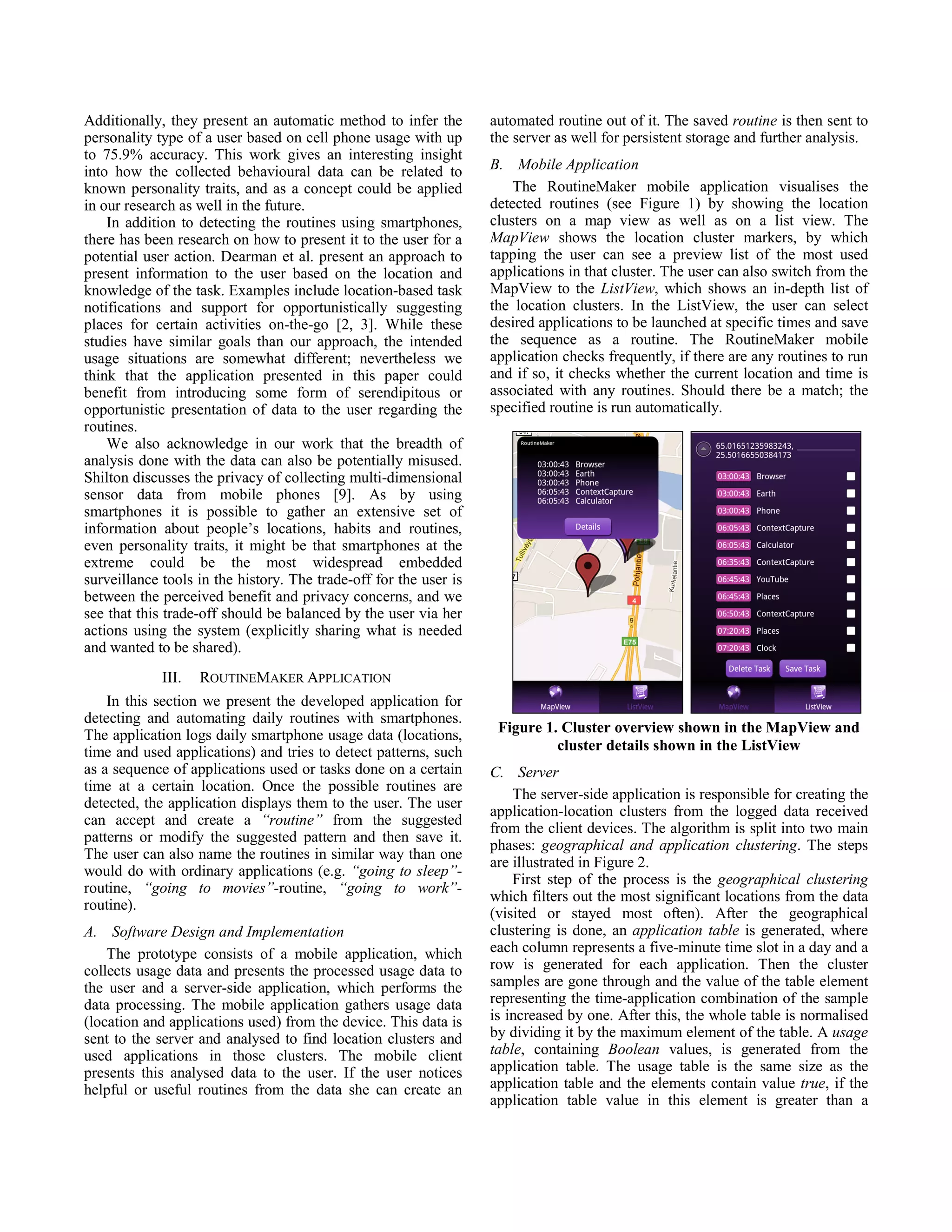 Additionally, they present an automatic method to infer the        automated routine out of it. The saved routine is then sent to
personality type of a user based on cell phone usage with up       the server as well for persistent storage and further analysis.
to 75.9% accuracy. This work gives an interesting insight
into how the collected behavioural data can be related to          B. Mobile Application
known personality traits, and as a concept could be applied            The RoutineMaker mobile application visualises the
in our research as well in the future.                             detected routines (see Figure 1) by showing the location
    In addition to detecting the routines using smartphones,       clusters on a map view as well as on a list view. The
there has been research on how to present it to the user for a     MapView shows the location cluster markers, by which
potential user action. Dearman et al. present an approach to       tapping the user can see a preview list of the most used
present information to the user based on the location and          applications in that cluster. The user can also switch from the
knowledge of the task. Examples include location-based task        MapView to the ListView, which shows an in-depth list of
notifications and support for opportunistically suggesting         the location clusters. In the ListView, the user can select
places for certain activities on-the-go [2, 3]. While these        desired applications to be launched at specific times and save
studies have similar goals than our approach, the intended         the sequence as a routine. The RoutineMaker mobile
usage situations are somewhat different; nevertheless we           application checks frequently, if there are any routines to run
think that the application presented in this paper could           and if so, it checks whether the current location and time is
benefit from introducing some form of serendipitous or             associated with any routines. Should there be a match; the
opportunistic presentation of data to the user regarding the       specified routine is run automatically.
routines.
    We also acknowledge in our work that the breadth of
analysis done with the data can also be potentially misused.
Shilton discusses the privacy of collecting multi-dimensional
sensor data from mobile phones [9]. As by using
smartphones it is possible to gather an extensive set of
information about people’s locations, habits and routines,
even personality traits, it might be that smartphones at the
extreme could be the most widespread embedded
surveillance tools in the history. The trade-off for the user is
between the perceived benefit and privacy concerns, and we
see that this trade-off should be balanced by the user via her
actions using the system (explicitly sharing what is needed
and wanted to be shared).
             III.   ROUTINEMAKER APPLICATION
    In this section we present the developed application for
detecting and automating daily routines with smartphones.
The application logs daily smartphone usage data (locations,        Figure 1. Cluster overview shown in the MapView and
time and used applications) and tries to detect patterns, such               cluster details shown in the ListView
as a sequence of applications used or tasks done on a certain      C. Server
time at a certain location. Once the possible routines are
                                                                       The server-side application is responsible for creating the
detected, the application displays them to the user. The user
                                                                   application-location clusters from the logged data received
can accept and create a “routine” from the suggested
                                                                   from the client devices. The algorithm is split into two main
patterns or modify the suggested pattern and then save it.
                                                                   phases: geographical and application clustering. The steps
The user can also name the routines in similar way than one
                                                                   are illustrated in Figure 2.
would do with ordinary applications (e.g. “going to sleep”-
                                                                       First step of the process is the geographical clustering
routine, “going to movies”-routine, “going to work”-
                                                                   which filters out the most significant locations from the data
routine).
                                                                   (visited or stayed most often). After the geographical
A. Software Design and Implementation                              clustering is done, an application table is generated, where
    The prototype consists of a mobile application, which          each column represents a five-minute time slot in a day and a
collects usage data and presents the processed usage data to       row is generated for each application. Then the cluster
the user and a server-side application, which performs the         samples are gone through and the value of the table element
data processing. The mobile application gathers usage data         representing the time-application combination of the sample
(location and applications used) from the device. This data is     is increased by one. After this, the whole table is normalised
sent to the server and analysed to find location clusters and      by dividing it by the maximum element of the table. A usage
used applications in those clusters. The mobile client             table, containing Boolean values, is generated from the
presents this analysed data to the user. If the user notices       application table. The usage table is the same size as the
helpful or useful routines from the data she can create an         application table and the elements contain value true, if the
                                                                   application table value in this element is greater than a
 