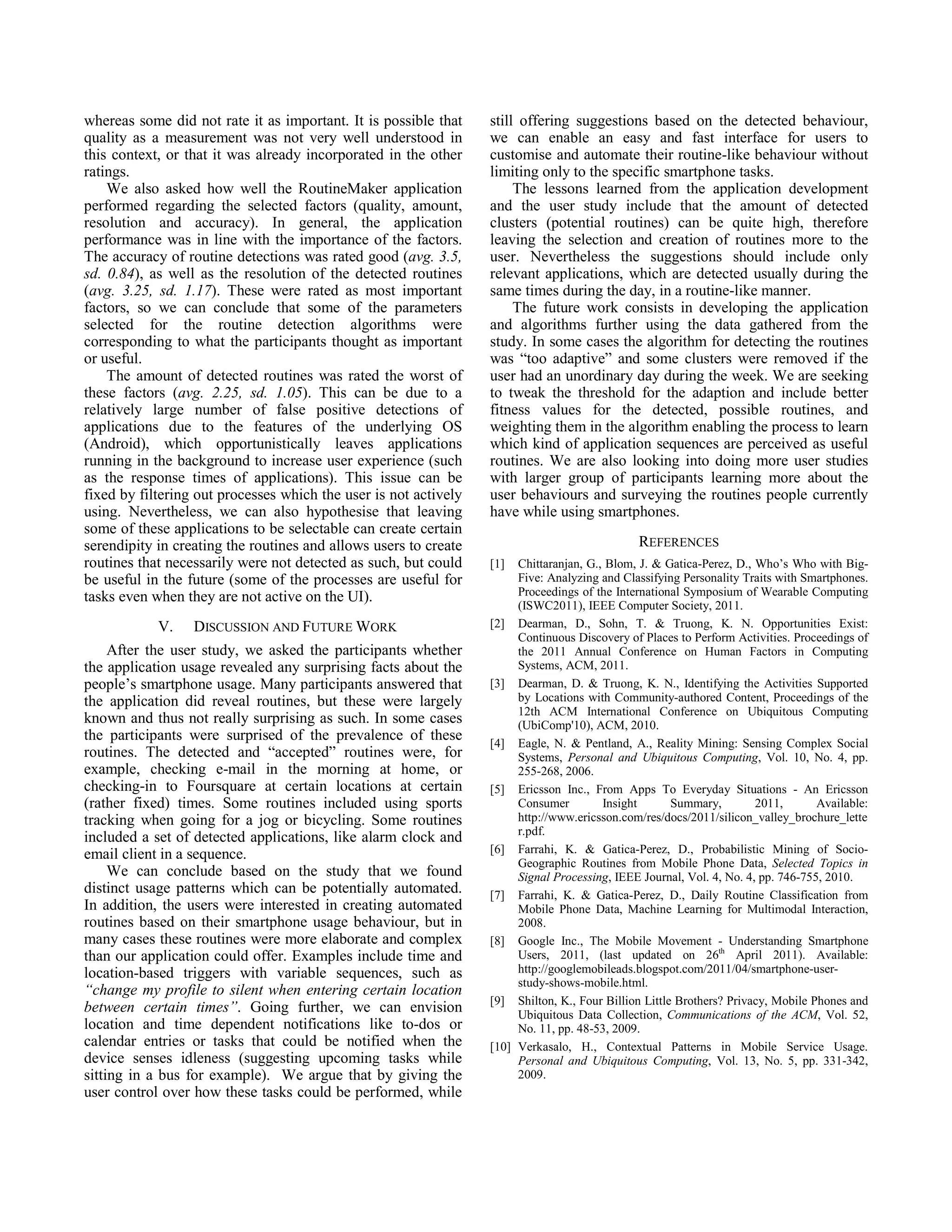 whereas some did not rate it as important. It is possible that    still offering suggestions based on the detected behaviour,
quality as a measurement was not very well understood in          we can enable an easy and fast interface for users to
this context, or that it was already incorporated in the other    customise and automate their routine-like behaviour without
ratings.                                                          limiting only to the specific smartphone tasks.
    We also asked how well the RoutineMaker application                The lessons learned from the application development
performed regarding the selected factors (quality, amount,        and the user study include that the amount of detected
resolution and accuracy). In general, the application             clusters (potential routines) can be quite high, therefore
performance was in line with the importance of the factors.       leaving the selection and creation of routines more to the
The accuracy of routine detections was rated good (avg. 3.5,      user. Nevertheless the suggestions should include only
sd. 0.84), as well as the resolution of the detected routines     relevant applications, which are detected usually during the
(avg. 3.25, sd. 1.17). These were rated as most important         same times during the day, in a routine-like manner.
factors, so we can conclude that some of the parameters                The future work consists in developing the application
selected for the routine detection algorithms were                and algorithms further using the data gathered from the
corresponding to what the participants thought as important       study. In some cases the algorithm for detecting the routines
or useful.                                                        was “too adaptive” and some clusters were removed if the
    The amount of detected routines was rated the worst of        user had an unordinary day during the week. We are seeking
these factors (avg. 2.25, sd. 1.05). This can be due to a         to tweak the threshold for the adaption and include better
relatively large number of false positive detections of           fitness values for the detected, possible routines, and
applications due to the features of the underlying OS             weighting them in the algorithm enabling the process to learn
(Android), which opportunistically leaves applications            which kind of application sequences are perceived as useful
running in the background to increase user experience (such       routines. We are also looking into doing more user studies
as the response times of applications). This issue can be         with larger group of participants learning more about the
fixed by filtering out processes which the user is not actively   user behaviours and surveying the routines people currently
using. Nevertheless, we can also hypothesise that leaving         have while using smartphones.
some of these applications to be selectable can create certain
serendipity in creating the routines and allows users to create                                REFERENCES
routines that necessarily were not detected as such, but could    [1]  Chittaranjan, G., Blom, J. & Gatica-Perez, D., Who’s Who with Big-
be useful in the future (some of the processes are useful for          Five: Analyzing and Classifying Personality Traits with Smartphones.
tasks even when they are not active on the UI).                        Proceedings of the International Symposium of Wearable Computing
                                                                       (ISWC2011), IEEE Computer Society, 2011.
            V.    DISCUSSION AND FUTURE WORK                      [2] Dearman, D., Sohn, T. & Truong, K. N. Opportunities Exist:
                                                                       Continuous Discovery of Places to Perform Activities. Proceedings of
     After the user study, we asked the participants whether           the 2011 Annual Conference on Human Factors in Computing
the application usage revealed any surprising facts about the          Systems, ACM, 2011.
people’s smartphone usage. Many participants answered that        [3] Dearman, D. & Truong, K. N., Identifying the Activities Supported
the application did reveal routines, but these were largely            by Locations with Community-authored Content, Proceedings of the
                                                                       12th ACM International Conference on Ubiquitous Computing
known and thus not really surprising as such. In some cases            (UbiComp'10), ACM, 2010.
the participants were surprised of the prevalence of these        [4] Eagle, N. & Pentland, A., Reality Mining: Sensing Complex Social
routines. The detected and “accepted” routines were, for               Systems, Personal and Ubiquitous Computing, Vol. 10, No. 4, pp.
example, checking e-mail in the morning at home, or                    255-268, 2006.
checking-in to Foursquare at certain locations at certain         [5] Ericsson Inc., From Apps To Everyday Situations - An Ericsson
(rather fixed) times. Some routines included using sports              Consumer         Insight       Summary,        2011,       Available:
tracking when going for a jog or bicycling. Some routines              http://www.ericsson.com/res/docs/2011/silicon_valley_brochure_lette
                                                                       r.pdf.
included a set of detected applications, like alarm clock and
email client in a sequence.                                       [6] Farrahi, K. & Gatica-Perez, D., Probabilistic Mining of Socio-
                                                                       Geographic Routines from Mobile Phone Data, Selected Topics in
     We can conclude based on the study that we found                  Signal Processing, IEEE Journal, Vol. 4, No. 4, pp. 746-755, 2010.
distinct usage patterns which can be potentially automated.       [7] Farrahi, K. & Gatica-Perez, D., Daily Routine Classification from
In addition, the users were interested in creating automated           Mobile Phone Data, Machine Learning for Multimodal Interaction,
routines based on their smartphone usage behaviour, but in             2008.
many cases these routines were more elaborate and complex         [8] Google Inc., The Mobile Movement - Understanding Smartphone
than our application could offer. Examples include time and            Users, 2011, (last updated on 26th April 2011). Available:
location-based triggers with variable sequences, such as               http://googlemobileads.blogspot.com/2011/04/smartphone-user-
                                                                       study-shows-mobile.html.
“change my profile to silent when entering certain location
                                                                  [9] Shilton, K., Four Billion Little Brothers? Privacy, Mobile Phones and
between certain times”. Going further, we can envision                 Ubiquitous Data Collection, Communications of the ACM, Vol. 52,
location and time dependent notifications like to-dos or               No. 11, pp. 48-53, 2009.
calendar entries or tasks that could be notified when the         [10] Verkasalo, H., Contextual Patterns in Mobile Service Usage.
device senses idleness (suggesting upcoming tasks while                Personal and Ubiquitous Computing, Vol. 13, No. 5, pp. 331-342,
sitting in a bus for example). We argue that by giving the             2009.
user control over how these tasks could be performed, while
 