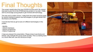 14
Final Thoughts
This project started about the time COVID19 hit the world. My original
Idea was to give this to the STEM learning centers in my area. I really
want to encourage young people to get involved with technology.


This was and is a labor of love. I really think this project would be great
for anyone looking to explore new technologies or just get started with
the Arduino and MySQL.


I love the fact that we get to look at 4 different technologies in this
project.


MySQL.


Arduino Hardware.


Arduino Programing.


Python Programing.


I hope you enjoyed this presentation. Please share it was family and
friends. Let's motivate the young minds of today. This is a starting block
to a future filled with new and wondrous things.
 
