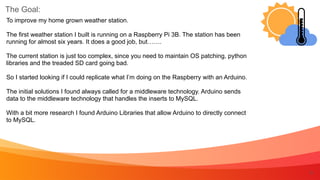 The Goal:
5
To improve my home grown weather station.


The first weather station I built is running on a Raspberry Pi 3B. The station has been
running for almost six years. It does a good job, but…….


The current station is just too complex, since you need to maintain OS patching, python
libraries and the treaded SD card going bad.


So I started looking if I could replicate what I’m doing on the Raspberry with an Arduino.


The initial solutions I found always called for a middleware technology. Arduino sends
data to the middleware technology that handles the inserts to MySQL.


With a bit more research I found Arduino Libraries that allow Arduino to directly connect
to MySQL.
 