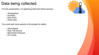 Data being collected.
6
For this presentation, I’m gathering data from these sensors:


Temperature


Humidity


Dew Point


Heat Index


You could add more sensors to the project to collect:


Wind Speed


Rain Fall amount


Barometric Pressure


UV Levels


 